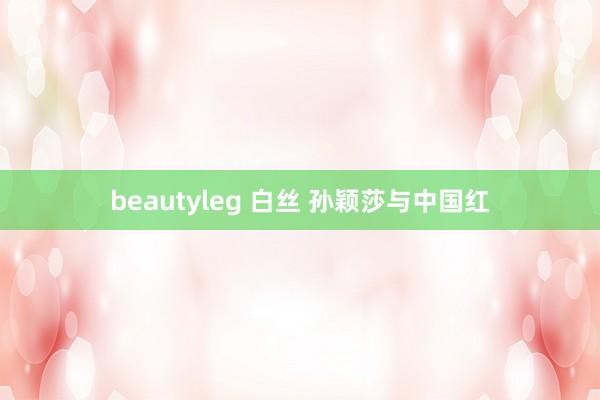 beautyleg 白丝 孙颖莎与中国红