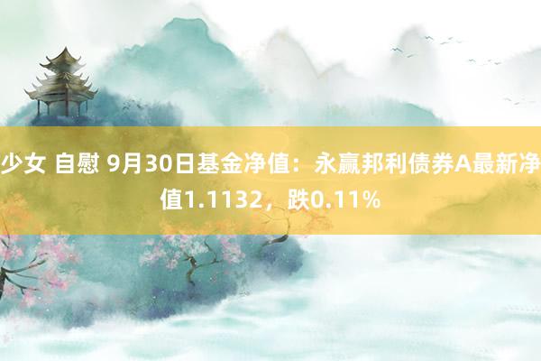 少女 自慰 9月30日基金净值：永赢邦利债券A最新净值1.1132，跌0.11%