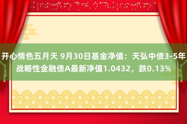 开心情色五月天 9月30日基金净值：天弘中债3-5年战略性金融债A最新净值1.0432，跌0.13%