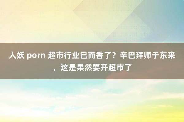 人妖 porn 超市行业已而香了？辛巴拜师于东来，这是果然要开超市了