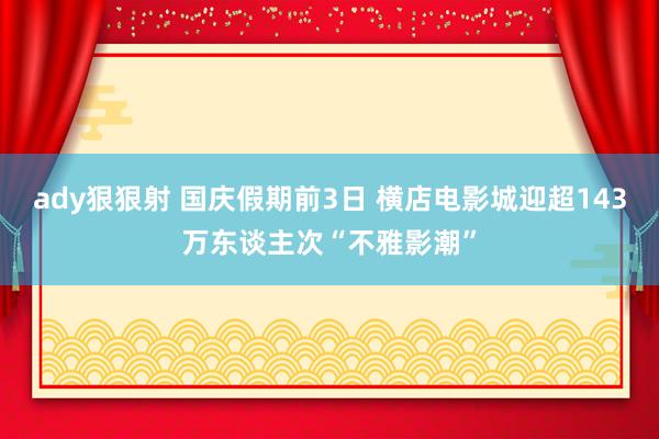 ady狠狠射 国庆假期前3日 横店电影城迎超143万东谈主次“不雅影潮”