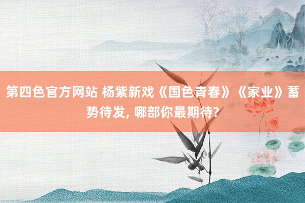 第四色官方网站 杨紫新戏《国色青春》《家业》蓄势待发， 哪部你最期待?