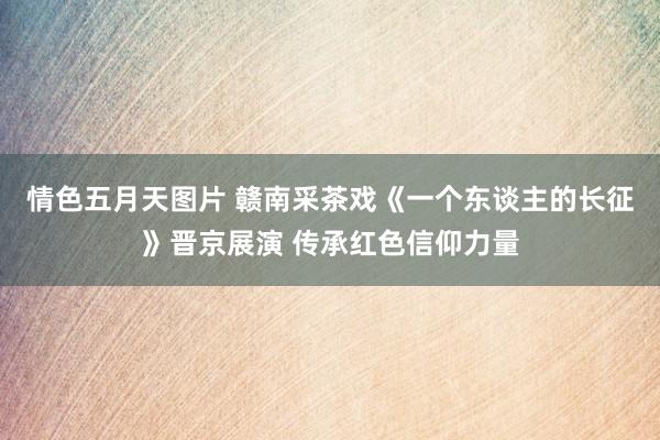 情色五月天图片 赣南采茶戏《一个东谈主的长征》晋京展演 传承红色信仰力量