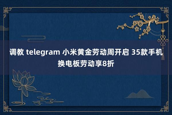 调教 telegram 小米黄金劳动周开启 35款手机换电板劳动享8折