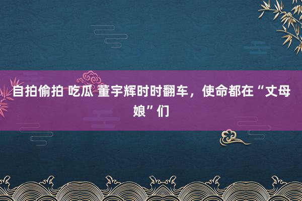 自拍偷拍 吃瓜 董宇辉时时翻车，使命都在“丈母娘”们