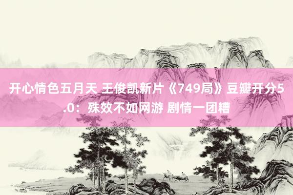 开心情色五月天 王俊凯新片《749局》豆瓣开分5.0：殊效不如网游 剧情一团糟