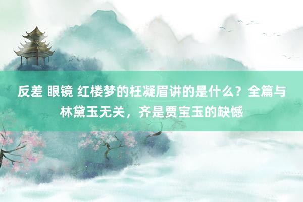 反差 眼镜 红楼梦的枉凝眉讲的是什么？全篇与林黛玉无关，齐是贾宝玉的缺憾