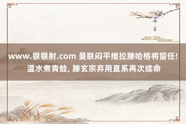 www.狠狠射.com 曼联闷平维拉滕哈格将留任! 温水煮青蛙， 滕玄宗弃用直系再次续命