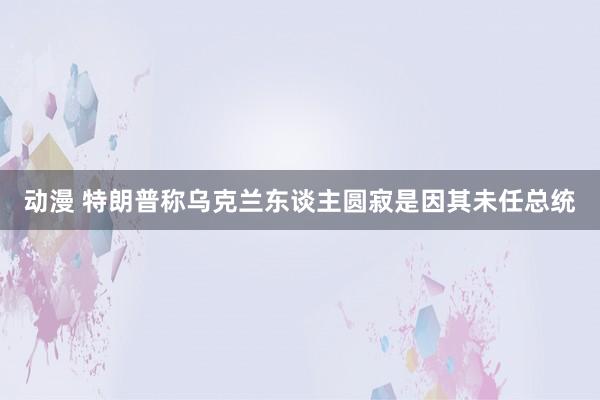 动漫 特朗普称乌克兰东谈主圆寂是因其未任总统