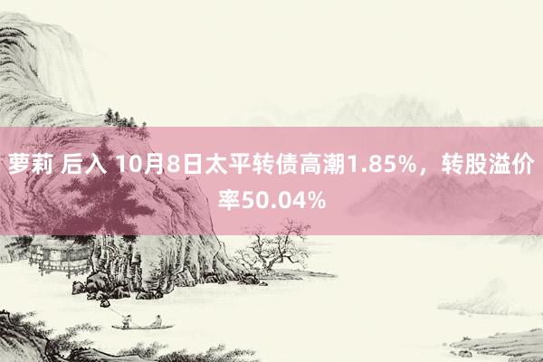 萝莉 后入 10月8日太平转债高潮1.85%，转股溢价率50.04%