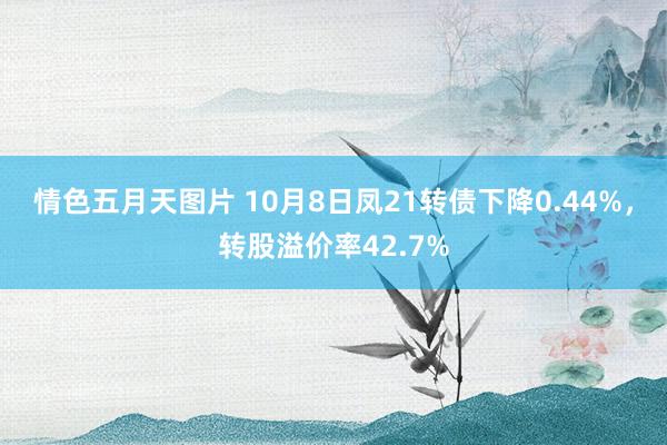 情色五月天图片 10月8日凤21转债下降0.44%，转股溢价率42.7%