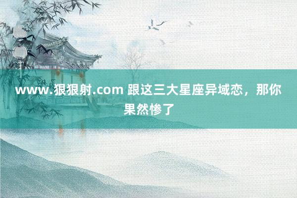 www.狠狠射.com 跟这三大星座异域恋，那你果然惨了