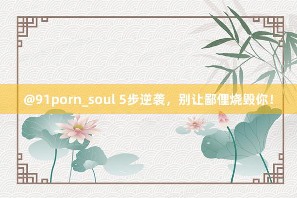 @91porn_soul 5步逆袭，别让鄙俚烧毁你！