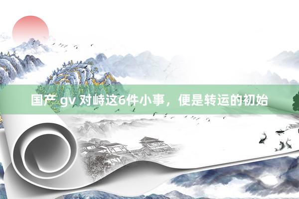 国产 gv 对峙这6件小事，便是转运的初始