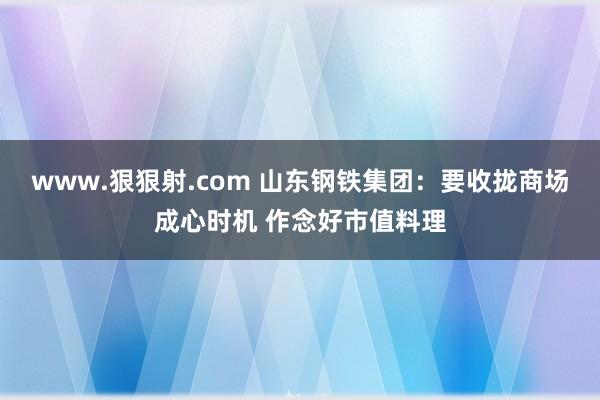 www.狠狠射.com 山东钢铁集团：要收拢商场成心时机 作念好市值料理