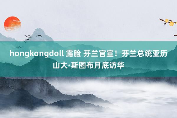 hongkongdoll 露脸 芬兰官宣！芬兰总统亚历山大·斯图布月底访华