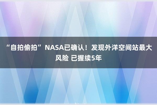 “自拍偷拍” NASA已确认！发现外洋空间站最大风险 已握续5年