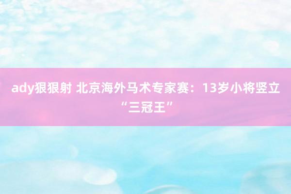 ady狠狠射 北京海外马术专家赛：13岁小将竖立“三冠王”