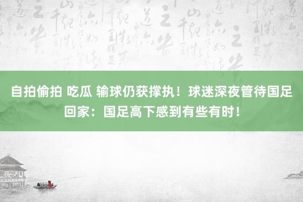 自拍偷拍 吃瓜 输球仍获撑执！球迷深夜管待国足回家：国足高下感到有些有时！