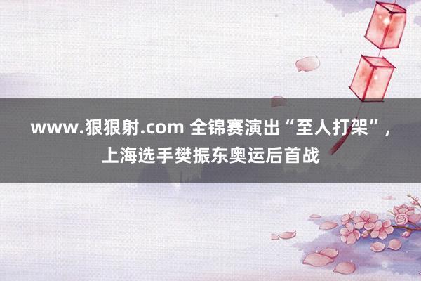 www.狠狠射.com 全锦赛演出“至人打架”，上海选手樊振东奥运后首战