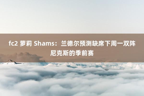 fc2 萝莉 Shams：兰德尔预测缺席下周一双阵尼克斯的季前赛