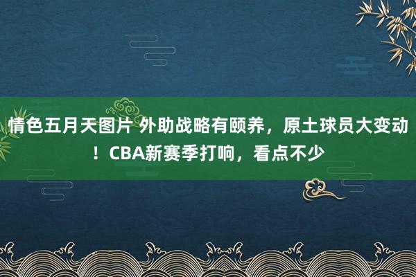 情色五月天图片 外助战略有颐养，原土球员大变动！CBA新赛季打响，看点不少