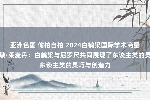 亚洲色图 偷拍自拍 2024白鹤梁国际学术商量会｜雅念念敏·莱麦丹：白鹤梁与尼罗尺共同展现了东谈主类的灵巧与创造力