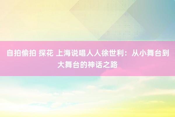 自拍偷拍 探花 上海说唱人人徐世利：从小舞台到大舞台的神话之路