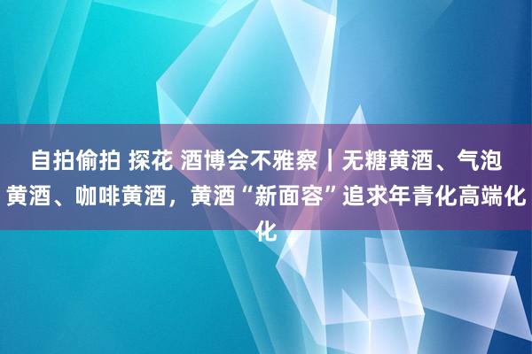 自拍偷拍 探花 酒博会不雅察｜无糖黄酒、气泡黄酒、咖啡黄酒，黄酒“新面容”追求年青化高端化