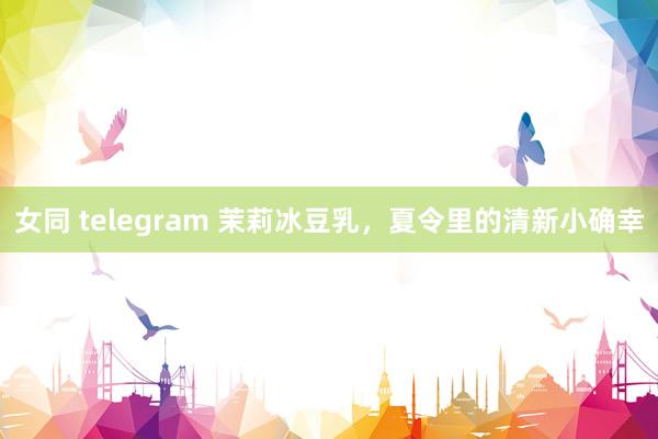 女同 telegram 茉莉冰豆乳，夏令里的清新小确幸