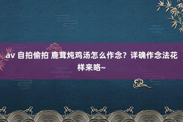 av 自拍偷拍 鹿茸炖鸡汤怎么作念？详确作念法花样来咯~