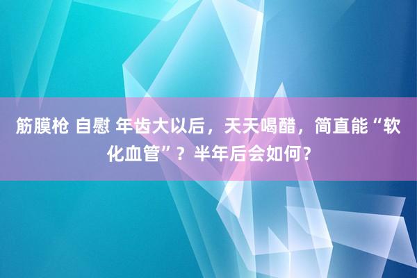 筋膜枪 自慰 年齿大以后，天天喝醋，简直能“软化血管”？半年后会如何？