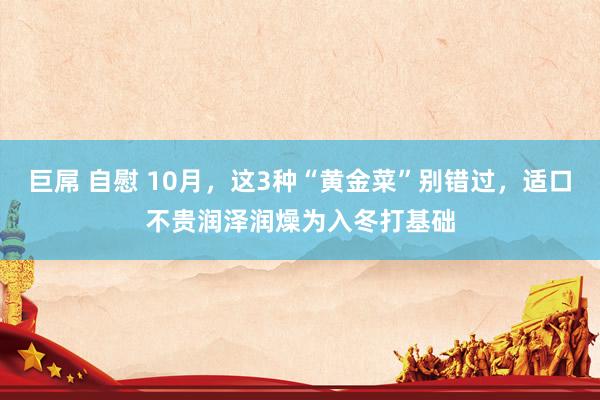 巨屌 自慰 10月，这3种“黄金菜”别错过，适口不贵润泽润燥为入冬打基础