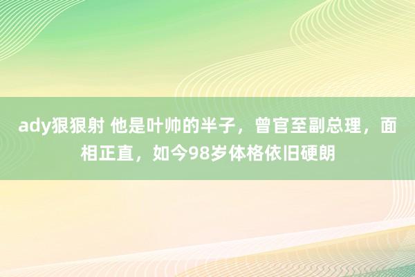 ady狠狠射 他是叶帅的半子，曾官至副总理，面相正直，如今98岁体格依旧硬朗