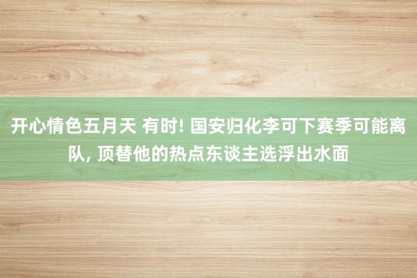 开心情色五月天 有时! 国安归化李可下赛季可能离队， 顶替他的热点东谈主选浮出水面