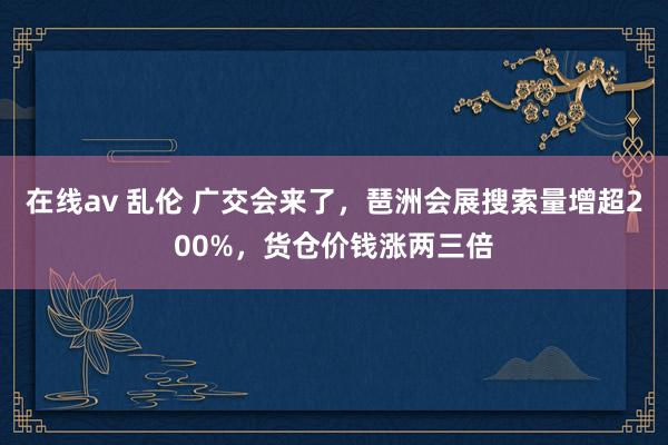 在线av 乱伦 广交会来了，琶洲会展搜索量增超200%，货仓价钱涨两三倍