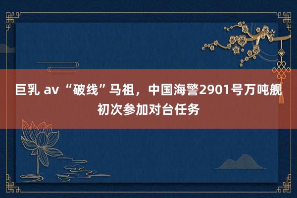 巨乳 av “破线”马祖，中国海警2901号万吨舰初次参加对台任务