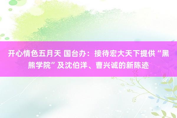 开心情色五月天 国台办：接待宏大天下提供“黑熊学院”及沈伯洋、曹兴诚的新陈迹