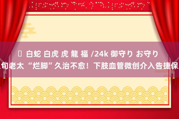 ✨白蛇 白虎 虎 龍 福 /24k 御守り お守り 八旬老太 “烂脚”久治不愈！下肢血管微创介入告捷保足