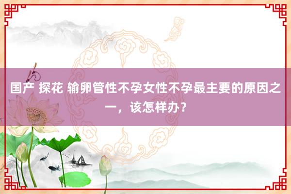 国产 探花 输卵管性不孕女性不孕最主要的原因之一，该怎样办？