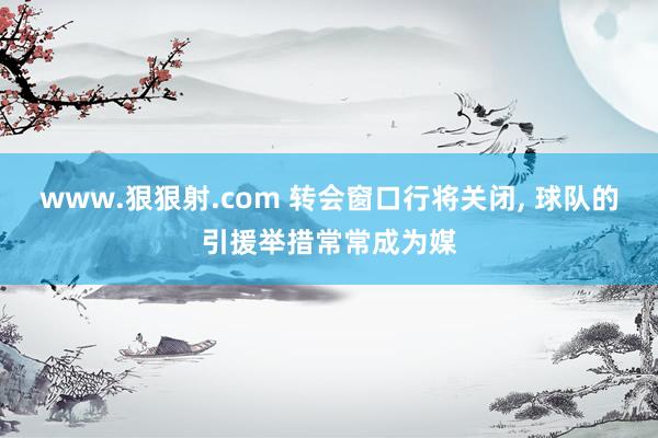 www.狠狠射.com 转会窗口行将关闭， 球队的引援举措常常成为媒