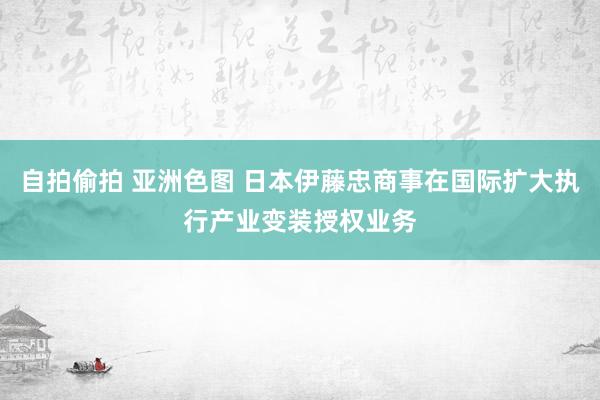 自拍偷拍 亚洲色图 日本伊藤忠商事在国际扩大执行产业变装授权业务