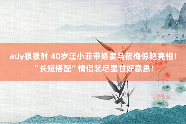 ady狠狠射 40岁汪小菲带娇妻马筱梅惊艳亮相！“长短搭配”情侣装尽显甘好意思！