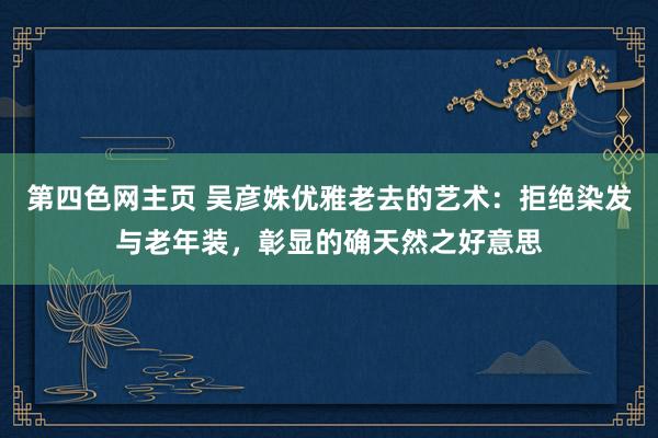 第四色网主页 吴彦姝优雅老去的艺术：拒绝染发与老年装，彰显的确天然之好意思