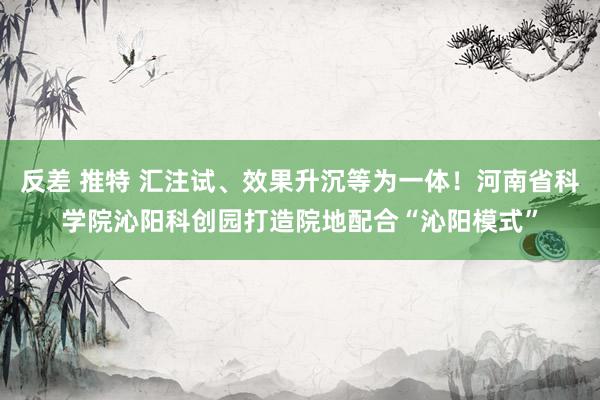 反差 推特 汇注试、效果升沉等为一体！河南省科学院沁阳科创园打造院地配合“沁阳模式”