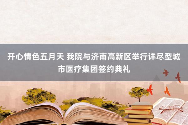 开心情色五月天 我院与济南高新区举行详尽型城市医疗集团签约典礼