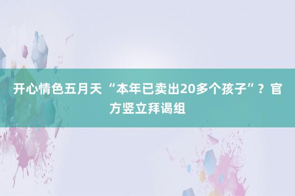 开心情色五月天 “本年已卖出20多个孩子”？官方竖立拜谒组