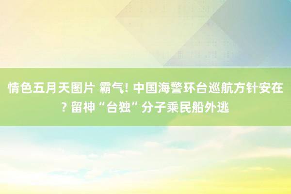 情色五月天图片 霸气! 中国海警环台巡航方针安在? 留神“台独”分子乘民船外逃