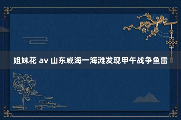 姐妹花 av 山东威海一海滩发现甲午战争鱼雷