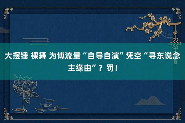 大摆锤 裸舞 为博流量“自导自演”凭空“寻东说念主缘由”？罚！